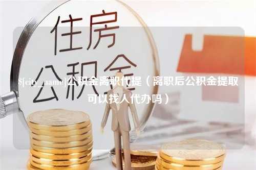 东方公积金离职代提（离职后公积金提取可以找人代办吗）