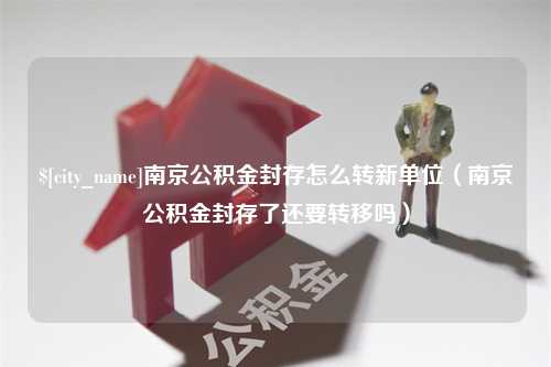 东方南京公积金封存怎么转新单位（南京公积金封存了还要转移吗）